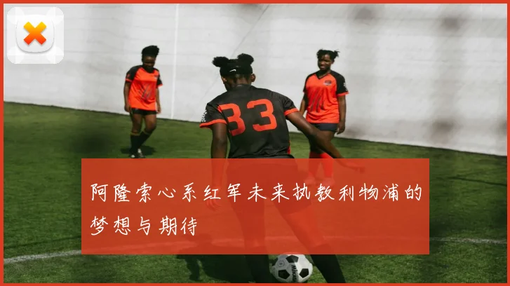 阿隆索心系红军未来执教利物浦的梦想与期待