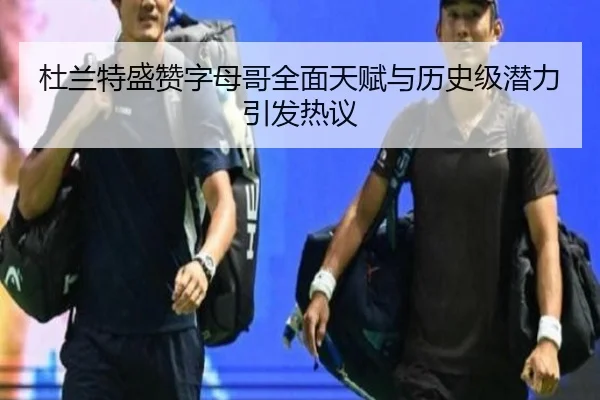 杜兰特盛赞字母哥全面天赋与历史级潜力引发热议