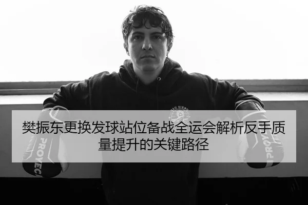樊振东更换发球站位备战全运会解析反手质量提升的关键路径